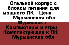 Стальной корпус с блоком питания для мощного ПК › Цена ­ 1 200 - Мурманская обл., Мурманск г. Компьютеры и игры » Комплектующие к ПК   . Мурманская обл.